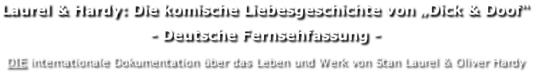 Laurel & Hardy: Die komische Liebesgeschichte von „Dick & Doof“
- Deutsche Fernsehfassung -

DIE internationale Dokumentation über das Leben und Werk von Stan Laurel & Oliver Hardy
